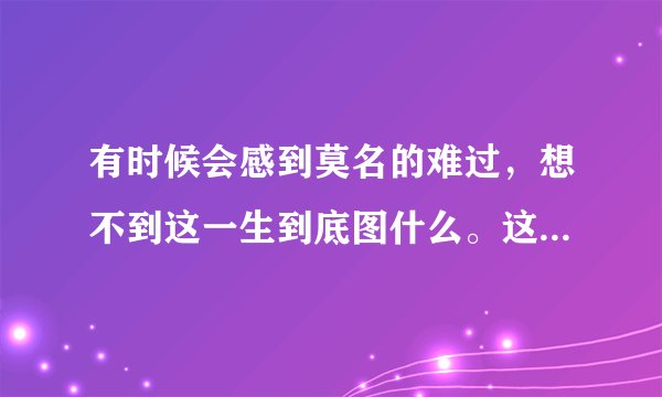 有时候会感到莫名的难过，想不到这一生到底图什么。这是哪首歌的歌词。谢谢