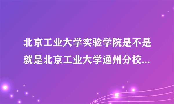 北京工业大学实验学院是不是就是北京工业大学通州分校?它属于一本,二本还是专科?谢谢