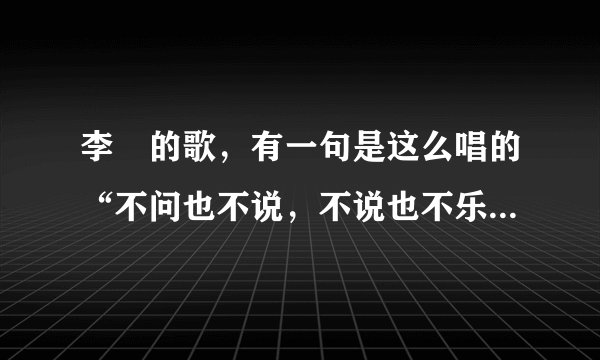 李堔的歌，有一句是这么唱的“不问也不说，不说也不乐，不乐也不说，话不多，是什么歌？歌词是什么？”