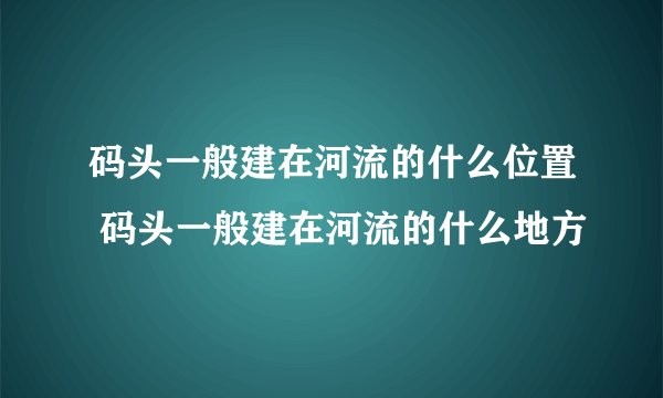 码头一般建在河流的什么位置 码头一般建在河流的什么地方
