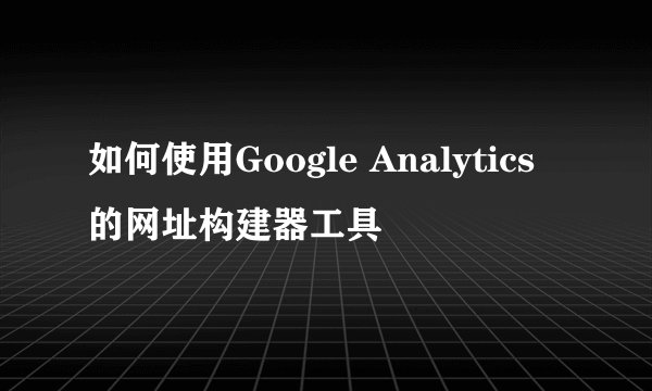 如何使用Google Analytics的网址构建器工具