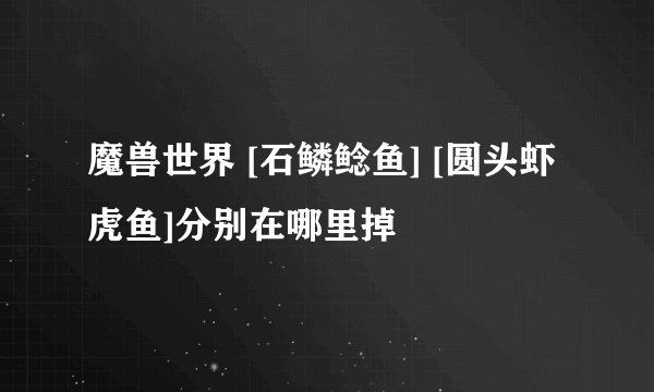 魔兽世界 [石鳞鲶鱼] [圆头虾虎鱼]分别在哪里掉