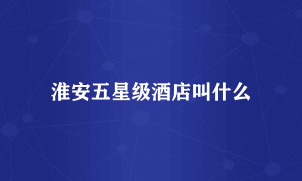 淮安五星级酒店叫什么
