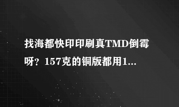 找海都快印印刷真TMD倒霉呀？157克的铜版都用150克，货也交不了？