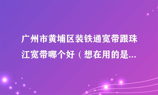 广州市黄埔区装铁通宽带跟珠江宽带哪个好（想在用的是电信宽带的，主要是太贵了一年下来2000多/4m一个月200