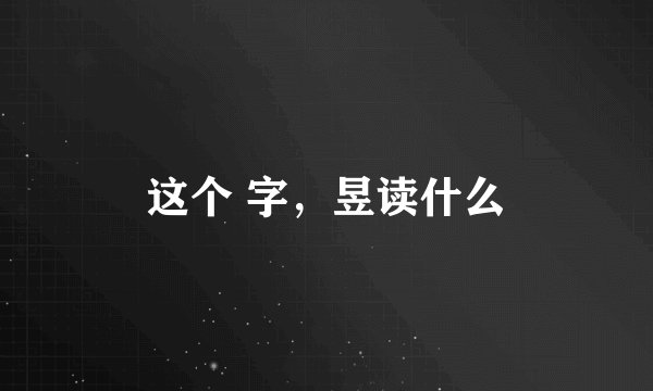 这个 字，昱读什么