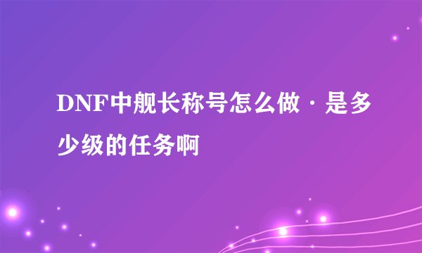 DNF中舰长称号怎么做·是多少级的任务啊