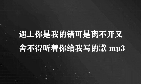 遇上你是我的错可是离不开又舍不得听着你给我写的歌 mp3