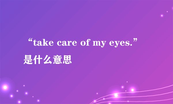 “take care of my eyes.”是什么意思
