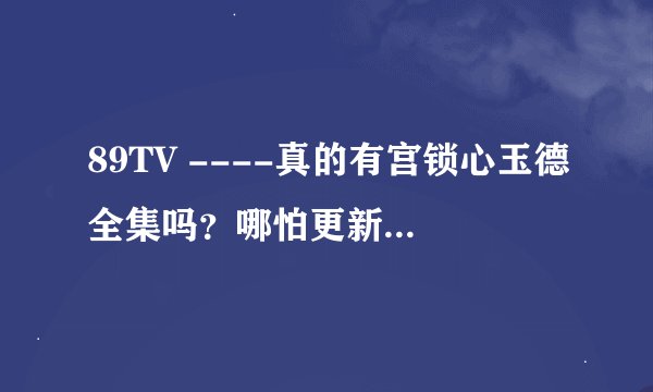 89TV ----真的有宫锁心玉德全集吗？哪怕更新的比电视上的快==真的有吗》