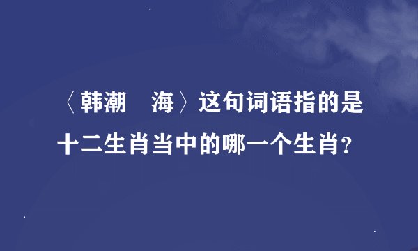 〈韩潮蘇海〉这句词语指的是十二生肖当中的哪一个生肖？