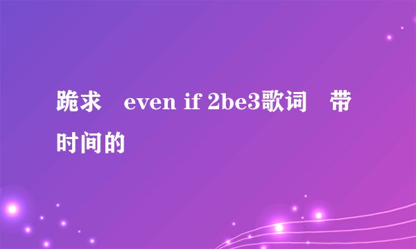 跪求   even if 2be3歌词   带时间的