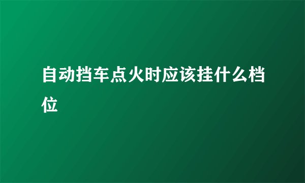 自动挡车点火时应该挂什么档位
