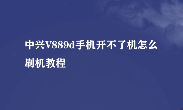 中兴V889d手机开不了机怎么刷机教程