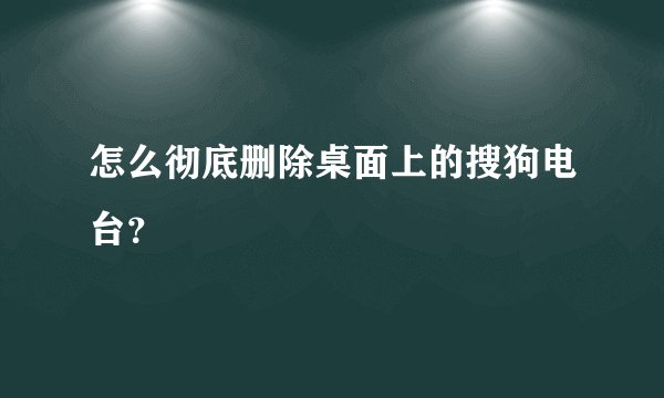 怎么彻底删除桌面上的搜狗电台？