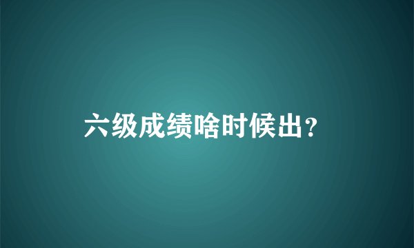 六级成绩啥时候出？