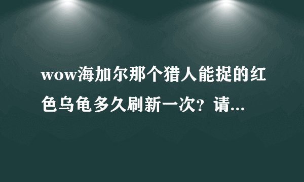 wow海加尔那个猎人能捉的红色乌龟多久刷新一次？请说任务怪的别来，已经当了2次小白鼠了，痛恨顺口开河