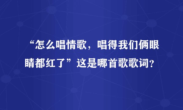 “怎么唱情歌，唱得我们俩眼睛都红了”这是哪首歌歌词？