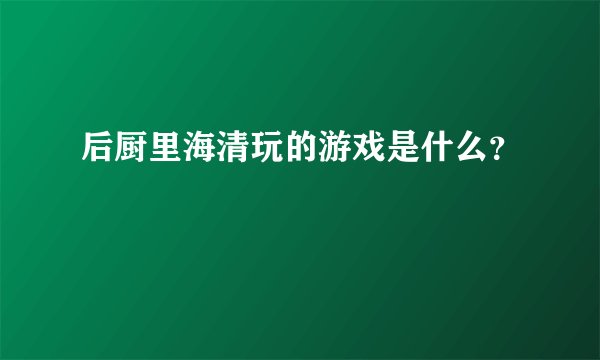 后厨里海清玩的游戏是什么？