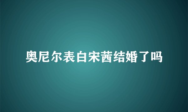 奥尼尔表白宋茜结婚了吗