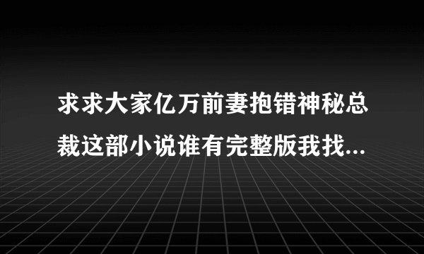 求求大家亿万前妻抱错神秘总裁这部小说谁有完整版我找了很久了浏览器说的都是删节版有没有未删节版。