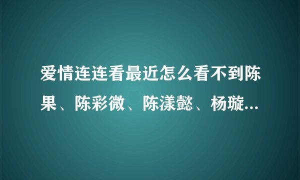 爱情连连看最近怎么看不到陈果、陈彩微、陈漾懿、杨璇璇、古宜娣了，都被牵走了吗