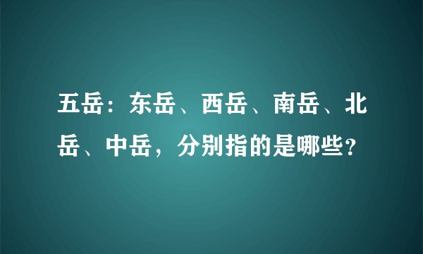 五岳：东岳、西岳、南岳、北岳、中岳，分别指的是哪些？