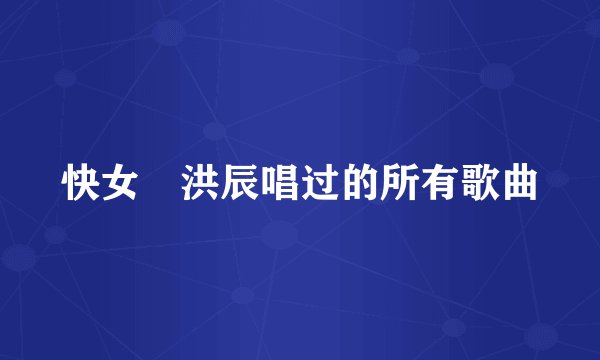 快女 洪辰唱过的所有歌曲