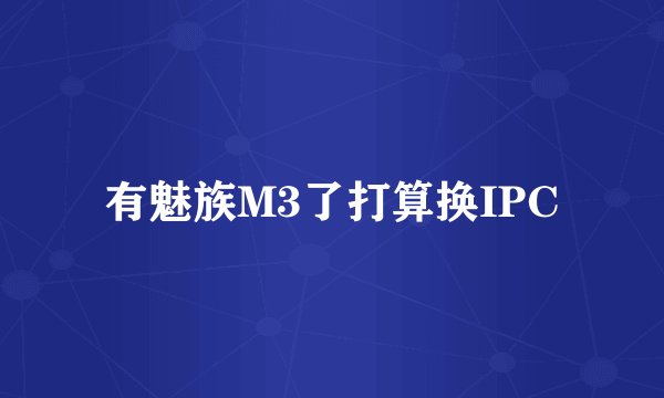 有魅族M3了打算换IPC