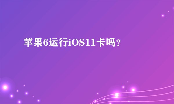 苹果6运行iOS11卡吗？