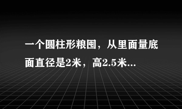 一个圆柱形粮囤，从里面量底面直径是2米，高2.5米。如果每立方米稻谷重600千克，这个粮囤大约能装多少千克