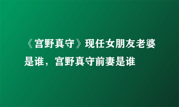《宫野真守》现任女朋友老婆是谁，宫野真守前妻是谁