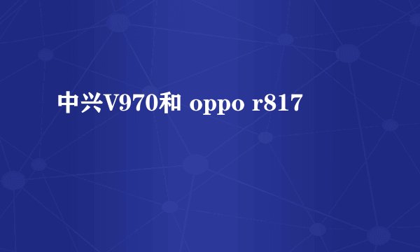 中兴V970和 oppo r817