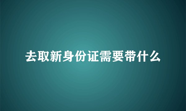 去取新身份证需要带什么