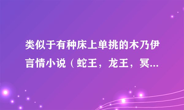 类似于有种床上单挑的木乃伊言情小说（蛇王，龙王，冥王，吸血鬼，木乃伊，狐王的，都可以)