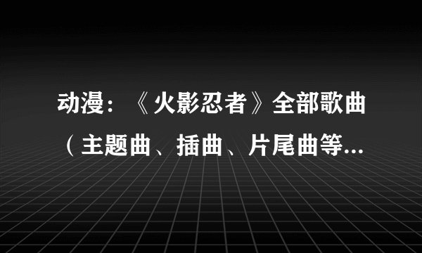 动漫：《火影忍者》全部歌曲（主题曲、插曲、片尾曲等）。。。。