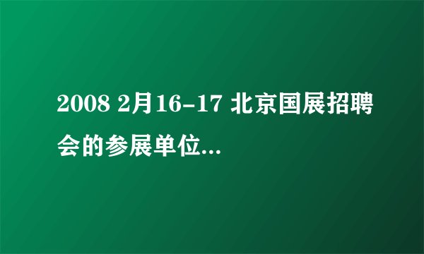 2008 2月16-17 北京国展招聘会的参展单位 谁知道？谢谢阿！
