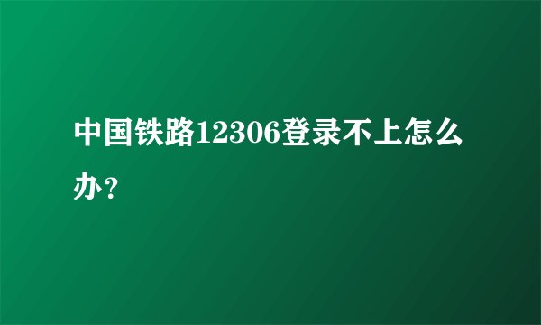 中国铁路12306登录不上怎么办？
