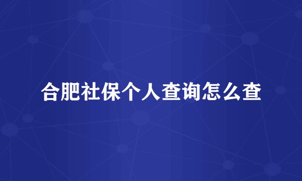 合肥社保个人查询怎么查