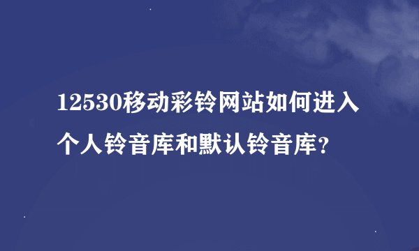 12530移动彩铃网站如何进入个人铃音库和默认铃音库？