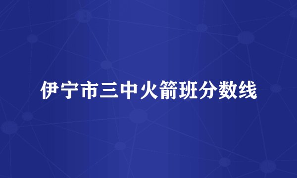 伊宁市三中火箭班分数线