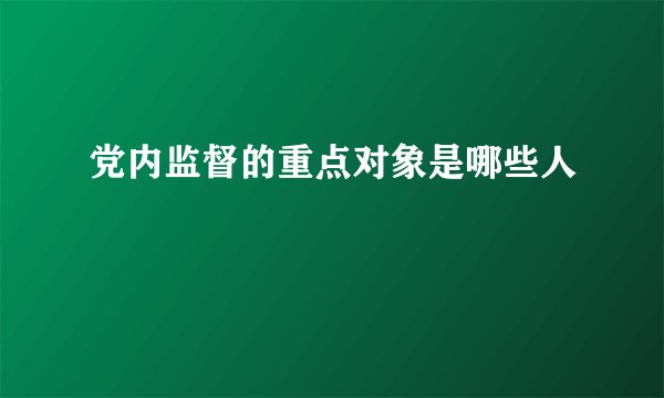 党内监督的重点对象是哪些人