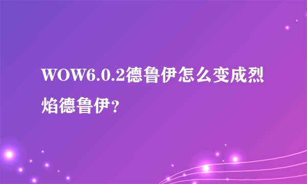 WOW6.0.2德鲁伊怎么变成烈焰德鲁伊？