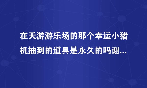 在天游游乐场的那个幸运小猪机抽到的道具是永久的吗谢谢了，大神帮忙啊