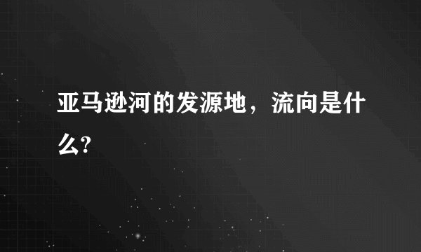 亚马逊河的发源地，流向是什么?