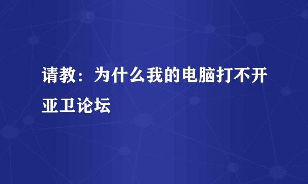 请教：为什么我的电脑打不开亚卫论坛