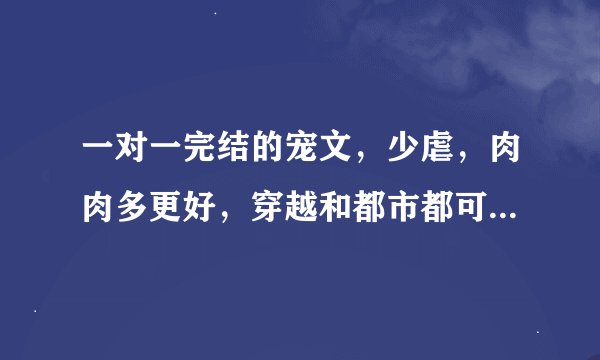 一对一完结的宠文，少虐，肉肉多更好，穿越和都市都可以，确定是已完结的哟