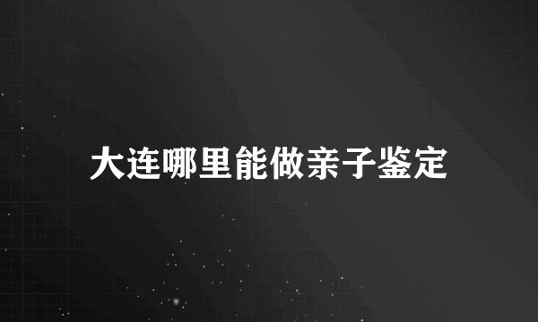 大连哪里能做亲子鉴定