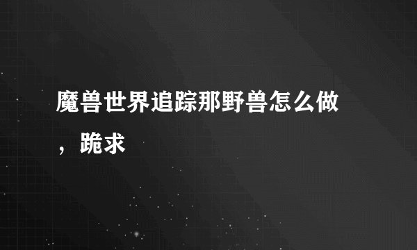 魔兽世界追踪那野兽怎么做 ，跪求