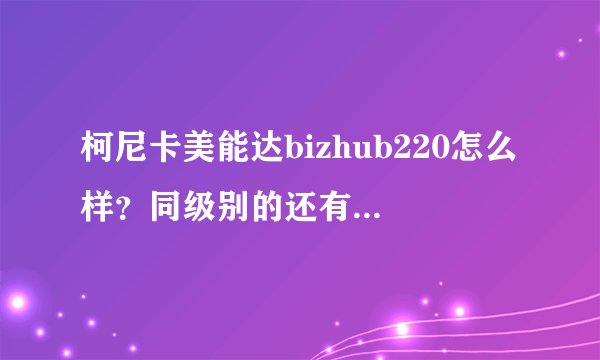 柯尼卡美能达bizhub220怎么样？同级别的还有什么可以选择？